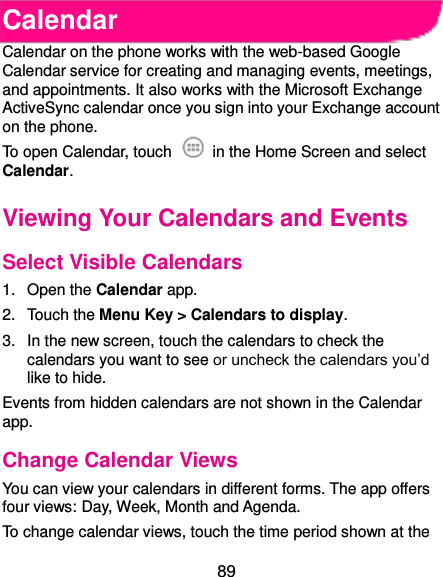  89 Calendar Calendar on the phone works with the web-based Google Calendar service for creating and managing events, meetings, and appointments. It also works with the Microsoft Exchange ActiveSync calendar once you sign into your Exchange account on the phone. To open Calendar, touch    in the Home Screen and select Calendar.   Viewing Your Calendars and Events Select Visible Calendars 1.  Open the Calendar app. 2.  Touch the Menu Key &gt; Calendars to display. 3.  In the new screen, touch the calendars to check the calendars you want to see or uncheck the calendars you’d like to hide. Events from hidden calendars are not shown in the Calendar app. Change Calendar Views You can view your calendars in different forms. The app offers four views: Day, Week, Month and Agenda. To change calendar views, touch the time period shown at the 