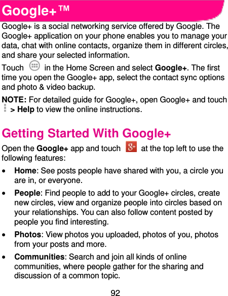  92 Google+™ Google+ is a social networking service offered by Google. The Google+ application on your phone enables you to manage your data, chat with online contacts, organize them in different circles, and share your selected information. Touch   in the Home Screen and select Google+. The first time you open the Google+ app, select the contact sync options and photo &amp; video backup. NOTE: For detailed guide for Google+, open Google+ and touch   &gt; Help to view the online instructions. Getting Started With Google+ Open the Google+ app and touch    at the top left to use the following features:  Home: See posts people have shared with you, a circle you are in, or everyone.  People: Find people to add to your Google+ circles, create new circles, view and organize people into circles based on your relationships. You can also follow content posted by people you find interesting.  Photos: View photos you uploaded, photos of you, photos from your posts and more.  Communities: Search and join all kinds of online communities, where people gather for the sharing and discussion of a common topic. 