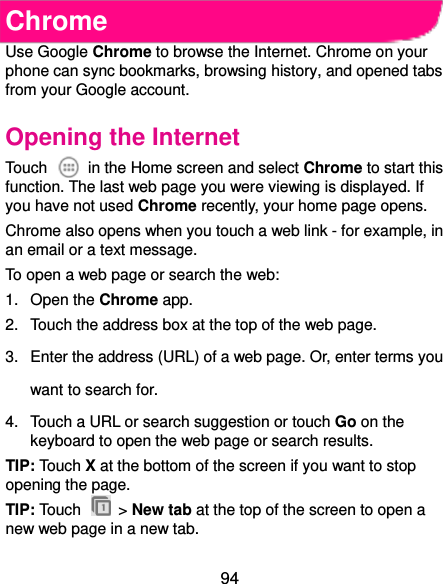  94 Chrome Use Google Chrome to browse the Internet. Chrome on your phone can sync bookmarks, browsing history, and opened tabs from your Google account. Opening the Internet Touch    in the Home screen and select Chrome to start this function. The last web page you were viewing is displayed. If you have not used Chrome recently, your home page opens. Chrome also opens when you touch a web link - for example, in an email or a text message.   To open a web page or search the web: 1.  Open the Chrome app. 2.  Touch the address box at the top of the web page. 3.  Enter the address (URL) of a web page. Or, enter terms you want to search for. 4.  Touch a URL or search suggestion or touch Go on the keyboard to open the web page or search results.   TIP: Touch X at the bottom of the screen if you want to stop opening the page. TIP: Touch    &gt; New tab at the top of the screen to open a new web page in a new tab. 