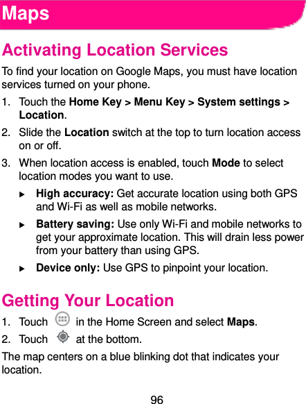  96 Maps Activating Location Services To find your location on Google Maps, you must have location services turned on your phone. 1.  Touch the Home Key &gt; Menu Key &gt; System settings &gt; Location. 2.  Slide the Location switch at the top to turn location access on or off. 3.  When location access is enabled, touch Mode to select location modes you want to use.  High accuracy: Get accurate location using both GPS and Wi-Fi as well as mobile networks.  Battery saving: Use only Wi-Fi and mobile networks to get your approximate location. This will drain less power from your battery than using GPS.  Device only: Use GPS to pinpoint your location. Getting Your Location 1.  Touch    in the Home Screen and select Maps. 2.  Touch    at the bottom. The map centers on a blue blinking dot that indicates your location. 