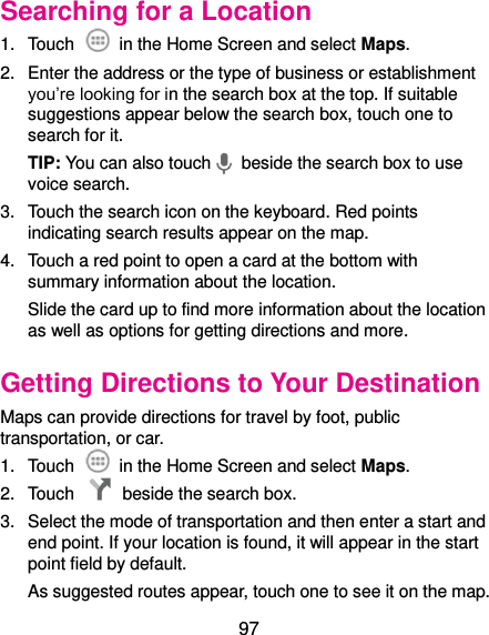  97 Searching for a Location 1.  Touch    in the Home Screen and select Maps. 2.  Enter the address or the type of business or establishment you’re looking for in the search box at the top. If suitable suggestions appear below the search box, touch one to search for it. TIP: You can also touch   beside the search box to use voice search. 3.  Touch the search icon on the keyboard. Red points indicating search results appear on the map. 4.  Touch a red point to open a card at the bottom with summary information about the location. Slide the card up to find more information about the location as well as options for getting directions and more. Getting Directions to Your Destination Maps can provide directions for travel by foot, public transportation, or car.   1.  Touch    in the Home Screen and select Maps. 2.  Touch    beside the search box. 3.  Select the mode of transportation and then enter a start and end point. If your location is found, it will appear in the start point field by default. As suggested routes appear, touch one to see it on the map. 