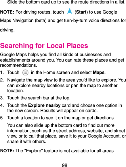  98 Slide the bottom card up to see the route directions in a list. NOTE: For driving routes, touch    (Start) to use Google Maps Navigation (beta) and get turn-by-turn voice directions for driving. Searching for Local Places Google Maps helps you find all kinds of businesses and establishments around you. You can rate these places and get recommendations. 1.  Touch    in the Home screen and select Maps.   2.  Navigate the map view to the area you&apos;d like to explore. You can explore nearby locations or pan the map to another location. 3.  Touch the search bar at the top. 4.  Touch the Explore nearby card and choose one option in the new screen. Results will appear on cards. 5.  Touch a location to see it on the map or get directions. You can also slide up the bottom card to find out more information, such as the street address, website, and street view, or to call that place, save it to your Google Account, or share it with others. NOTE: The &quot;Explore&quot; feature is not available for all areas. 