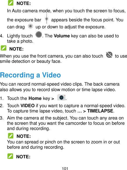  101  NOTE: In Auto camera mode, when you touch the screen to focus, the exposure bar    appears beside the focus point. You can drag    up or down to adjust the exposure. 4.  Lightly touch  . The Volume key can also be used to take a photo.  NOTE: When you use the front camera, you can also touch    to use smile detection or beauty face. Recording a Video You can record normal-speed video clips. The back camera also allows you to record slow motion or time lapse video. 1.  Touch the Home key &gt;  . 2.  Touch VIDEO if you want to capture a normal-speed video. To capture time lapse video, touch … &gt; TIMELAPSE. 3.  Aim the camera at the subject. You can touch any area on the screen that you want the camcorder to focus on before and during recording.  NOTE: You can spread or pinch on the screen to zoom in or out before and during recording.  NOTE: 