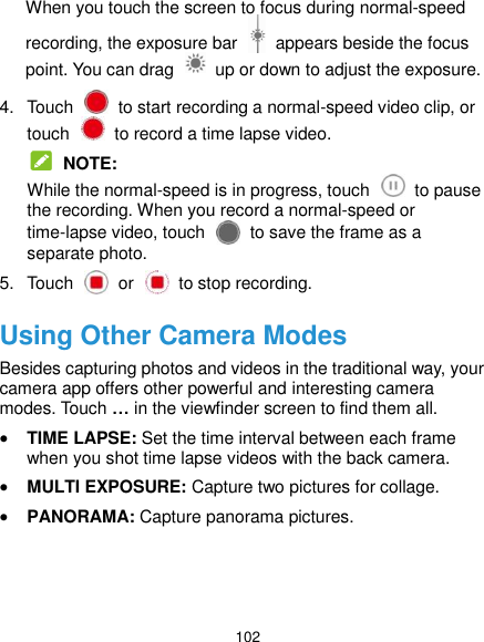  102 When you touch the screen to focus during normal-speed recording, the exposure bar    appears beside the focus point. You can drag    up or down to adjust the exposure. 4.  Touch    to start recording a normal-speed video clip, or touch    to record a time lapse video.  NOTE: While the normal-speed is in progress, touch    to pause the recording. When you record a normal-speed or time-lapse video, touch    to save the frame as a separate photo. 5.  Touch    or    to stop recording. Using Other Camera Modes Besides capturing photos and videos in the traditional way, your camera app offers other powerful and interesting camera modes. Touch … in the viewfinder screen to find them all.  TIME LAPSE: Set the time interval between each frame when you shot time lapse videos with the back camera.  MULTI EXPOSURE: Capture two pictures for collage.  PANORAMA: Capture panorama pictures.  