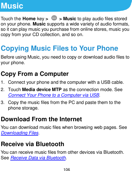  106 Music Touch the Home key &gt;    &gt; Music to play audio files stored on your phone. Music supports a wide variety of audio formats, so it can play music you purchase from online stores, music you copy from your CD collection, and so on. Copying Music Files to Your Phone Before using Music, you need to copy or download audio files to your phone. Copy From a Computer 1.  Connect your phone and the computer with a USB cable. 2.  Touch Media device MTP as the connection mode. See Connect Your Phone to a Computer via USB. 3.  Copy the music files from the PC and paste them to the phone storage. Download From the Internet You can download music files when browsing web pages. See Downloading Files. Receive via Bluetooth You can receive music files from other devices via Bluetooth. See Receive Data via Bluetooth. 