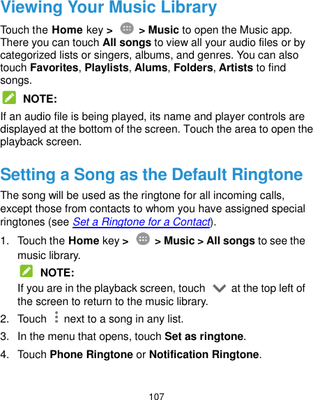  107 Viewing Your Music Library Touch the Home key &gt;    &gt; Music to open the Music app. There you can touch All songs to view all your audio files or by categorized lists or singers, albums, and genres. You can also touch Favorites, Playlists, Alums, Folders, Artists to find songs.  NOTE: If an audio file is being played, its name and player controls are displayed at the bottom of the screen. Touch the area to open the playback screen. Setting a Song as the Default Ringtone The song will be used as the ringtone for all incoming calls, except those from contacts to whom you have assigned special ringtones (see Set a Ringtone for a Contact). 1.  Touch the Home key &gt;    &gt; Music &gt; All songs to see the music library.  NOTE: If you are in the playback screen, touch    at the top left of the screen to return to the music library. 2.  Touch    next to a song in any list. 3.  In the menu that opens, touch Set as ringtone. 4.  Touch Phone Ringtone or Notification Ringtone.  