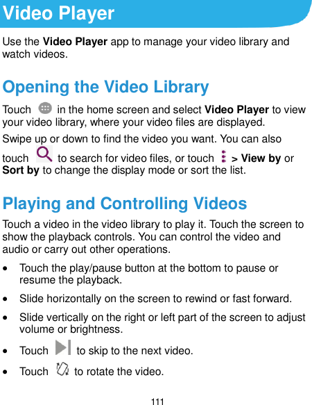  111 Video Player Use the Video Player app to manage your video library and watch videos. Opening the Video Library Touch    in the home screen and select Video Player to view your video library, where your video files are displayed. Swipe up or down to find the video you want. You can also touch    to search for video files, or touch    &gt; View by or Sort by to change the display mode or sort the list. Playing and Controlling Videos Touch a video in the video library to play it. Touch the screen to show the playback controls. You can control the video and audio or carry out other operations.  Touch the play/pause button at the bottom to pause or resume the playback.  Slide horizontally on the screen to rewind or fast forward.  Slide vertically on the right or left part of the screen to adjust volume or brightness.  Touch    to skip to the next video.  Touch    to rotate the video. 