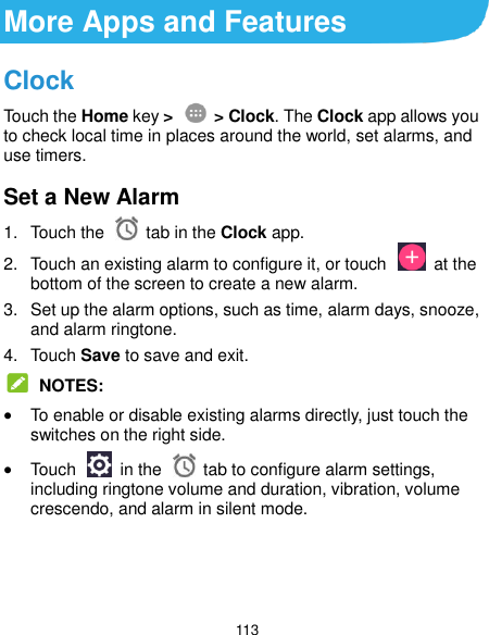  113 More Apps and Features Clock Touch the Home key &gt;    &gt; Clock. The Clock app allows you to check local time in places around the world, set alarms, and use timers. Set a New Alarm 1.  Touch the   tab in the Clock app. 2.  Touch an existing alarm to configure it, or touch    at the bottom of the screen to create a new alarm. 3.  Set up the alarm options, such as time, alarm days, snooze, and alarm ringtone. 4.  Touch Save to save and exit.  NOTES:  To enable or disable existing alarms directly, just touch the switches on the right side.  Touch    in the   tab to configure alarm settings, including ringtone volume and duration, vibration, volume crescendo, and alarm in silent mode.    