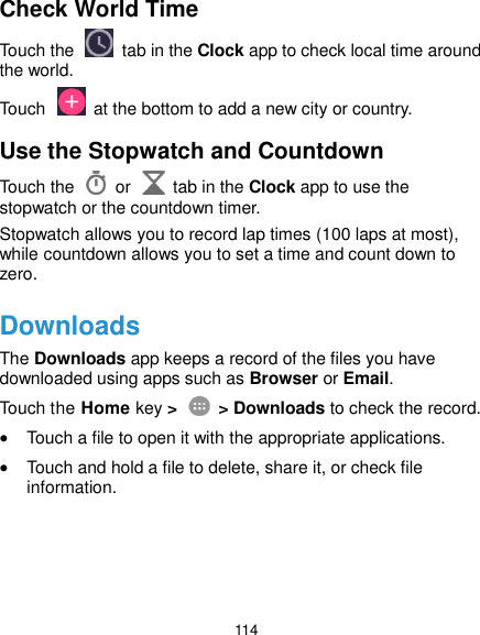  114 Check World Time Touch the   tab in the Clock app to check local time around the world. Touch    at the bottom to add a new city or country. Use the Stopwatch and Countdown Touch the   or    tab in the Clock app to use the stopwatch or the countdown timer. Stopwatch allows you to record lap times (100 laps at most), while countdown allows you to set a time and count down to zero. Downloads The Downloads app keeps a record of the files you have downloaded using apps such as Browser or Email. Touch the Home key &gt;    &gt; Downloads to check the record.  Touch a file to open it with the appropriate applications.  Touch and hold a file to delete, share it, or check file information.    