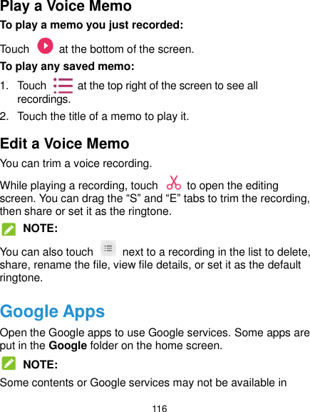  116 Play a Voice Memo To play a memo you just recorded: Touch    at the bottom of the screen. To play any saved memo: 1.  Touch    at the top right of the screen to see all recordings. 2.  Touch the title of a memo to play it. Edit a Voice Memo You can trim a voice recording. While playing a recording, touch    to open the editing screen. You can drag the “S” and “E” tabs to trim the recording, then share or set it as the ringtone.  NOTE: You can also touch    next to a recording in the list to delete, share, rename the file, view file details, or set it as the default ringtone. Google Apps Open the Google apps to use Google services. Some apps are put in the Google folder on the home screen.  NOTE: Some contents or Google services may not be available in 