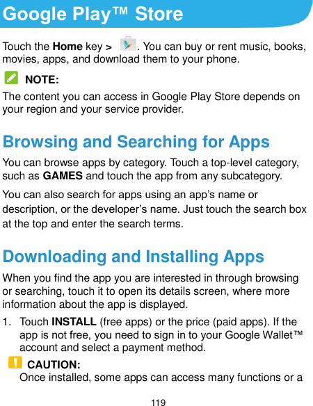  119 Google Play™ Store Touch the Home key &gt;  . You can buy or rent music, books, movies, apps, and download them to your phone.  NOTE: The content you can access in Google Play Store depends on your region and your service provider. Browsing and Searching for Apps You can browse apps by category. Touch a top-level category, such as GAMES and touch the app from any subcategory. You can also search for apps using an app’s name or description, or the developer’s name. Just touch the search box at the top and enter the search terms. Downloading and Installing Apps When you find the app you are interested in through browsing or searching, touch it to open its details screen, where more information about the app is displayed. 1.  Touch INSTALL (free apps) or the price (paid apps). If the app is not free, you need to sign in to your Google Wallet™ account and select a payment method.  CAUTION: Once installed, some apps can access many functions or a 