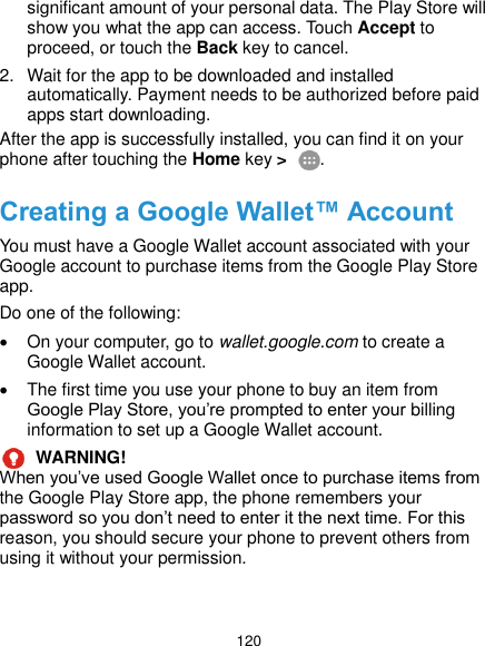  120 significant amount of your personal data. The Play Store will show you what the app can access. Touch Accept to proceed, or touch the Back key to cancel. 2.  Wait for the app to be downloaded and installed automatically. Payment needs to be authorized before paid apps start downloading. After the app is successfully installed, you can find it on your phone after touching the Home key &gt;  . Creating a Google Wallet™ Account You must have a Google Wallet account associated with your Google account to purchase items from the Google Play Store app. Do one of the following:   On your computer, go to wallet.google.com to create a Google Wallet account.   The first time you use your phone to buy an item from Google Play Store, you’re prompted to enter your billing information to set up a Google Wallet account.  WARNING!   When you’ve used Google Wallet once to purchase items from the Google Play Store app, the phone remembers your password so you don’t need to enter it the next time. For this reason, you should secure your phone to prevent others from using it without your permission. 