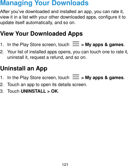  121 Managing Your Downloads After you’ve downloaded and installed an app, you can rate it, view it in a list with your other downloaded apps, configure it to update itself automatically, and so on. View Your Downloaded Apps 1.  In the Play Store screen, touch    &gt; My apps &amp; games. 2.  Your list of installed apps opens, you can touch one to rate it, uninstall it, request a refund, and so on. Uninstall an App 1.  In the Play Store screen, touch    &gt; My apps &amp; games. 2.  Touch an app to open its details screen. 3.  Touch UNINSTALL &gt; OK. 