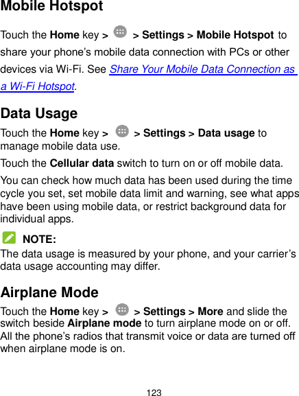  123 Mobile Hotspot Touch the Home key &gt;    &gt; Settings &gt; Mobile Hotspot to share your phone’s mobile data connection with PCs or other devices via Wi-Fi. See Share Your Mobile Data Connection as a Wi-Fi Hotspot. Data Usage Touch the Home key &gt;    &gt; Settings &gt; Data usage to manage mobile data use.   Touch the Cellular data switch to turn on or off mobile data. You can check how much data has been used during the time cycle you set, set mobile data limit and warning, see what apps have been using mobile data, or restrict background data for individual apps.  NOTE: The data usage is measured by your phone, and your carrier’s data usage accounting may differ. Airplane Mode Touch the Home key &gt;    &gt; Settings &gt; More and slide the switch beside Airplane mode to turn airplane mode on or off. All the phone’s radios that transmit voice or data are turned off when airplane mode is on. 
