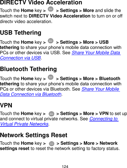  124 DIRECTV Video Acceleration Touch the Home key &gt;    &gt; Settings &gt; More and slide the switch next to DIRECTV Video Acceleration to turn on or off directv video acceleration. USB Tethering Touch the Home key &gt;    &gt; Settings &gt; More &gt; USB tethering to share your phone’s mobile data connection with PCs or other devices via USB. See Share Your Mobile Data Connection via USB. Bluetooth Tethering Touch the Home key &gt;    &gt; Settings &gt; More &gt; Bluetooth tethering to share your phone’s mobile data connection with PCs or other devices via Bluetooth. See Share Your Mobile Data Connection via Bluetooth. VPN Touch the Home key &gt;    &gt; Settings &gt; More &gt; VPN to set up and connect to virtual private networks. See Connecting to Virtual Private Networks. Network Settings Reset Touch the Home key &gt;    &gt; Settings &gt; More &gt; Network settings reset to reset the network setting to factory status. 