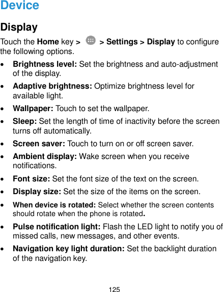  125 Device Display Touch the Home key &gt;    &gt; Settings &gt; Display to configure the following options.  Brightness level: Set the brightness and auto-adjustment of the display.  Adaptive brightness: Optimize brightness level for available light.  Wallpaper: Touch to set the wallpaper.  Sleep: Set the length of time of inactivity before the screen turns off automatically.  Screen saver: Touch to turn on or off screen saver.  Ambient display: Wake screen when you receive notifications.  Font size: Set the font size of the text on the screen.  Display size: Set the size of the items on the screen.  When device is rotated: Select whether the screen contents should rotate when the phone is rotated.  Pulse notification light: Flash the LED light to notify you of missed calls, new messages, and other events.  Navigation key light duration: Set the backlight duration of the navigation key. 