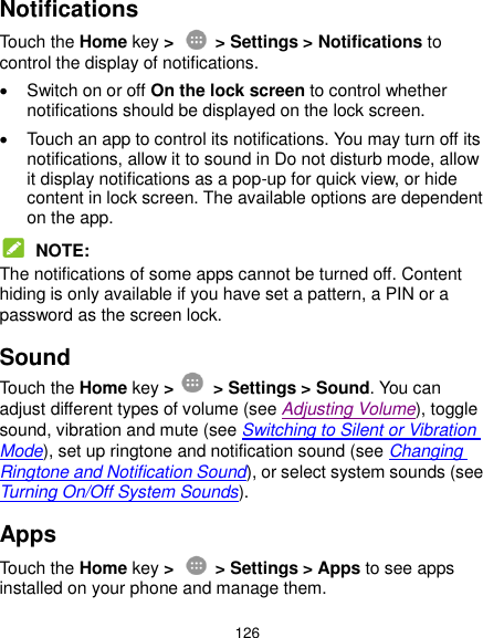  126 Notifications Touch the Home key &gt;    &gt; Settings &gt; Notifications to control the display of notifications.   Switch on or off On the lock screen to control whether notifications should be displayed on the lock screen.   Touch an app to control its notifications. You may turn off its notifications, allow it to sound in Do not disturb mode, allow it display notifications as a pop-up for quick view, or hide content in lock screen. The available options are dependent on the app.  NOTE: The notifications of some apps cannot be turned off. Content hiding is only available if you have set a pattern, a PIN or a password as the screen lock. Sound Touch the Home key &gt;    &gt; Settings &gt; Sound. You can adjust different types of volume (see Adjusting Volume), toggle sound, vibration and mute (see Switching to Silent or Vibration Mode), set up ringtone and notification sound (see Changing Ringtone and Notification Sound), or select system sounds (see Turning On/Off System Sounds). Apps Touch the Home key &gt;    &gt; Settings &gt; Apps to see apps installed on your phone and manage them. 