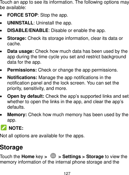  127 Touch an app to see its information. The following options may be available:  FORCE STOP: Stop the app.    UNINSTALL: Uninstall the app.  DISABLE/ENABLE: Disable or enable the app.  Storage: Check its storage information, clear its data or cache.  Data usage: Check how much data has been used by the app during the time cycle you set and restrict background data for the app.  Permissions: Check or change the app permissions.  Notifications: Manage the app notifications in the notification panel and the lock screen. You can set the priority, sensitivity, and more.  Open by default: Check the app’s supported links and set whether to open the links in the app, and clear the app’s defaults.  Memory: Check how much memory has been used by the app.  NOTE: Not all options are available for the apps. Storage Touch the Home key &gt;    &gt; Settings &gt; Storage to view the memory information of the internal phone storage and the 