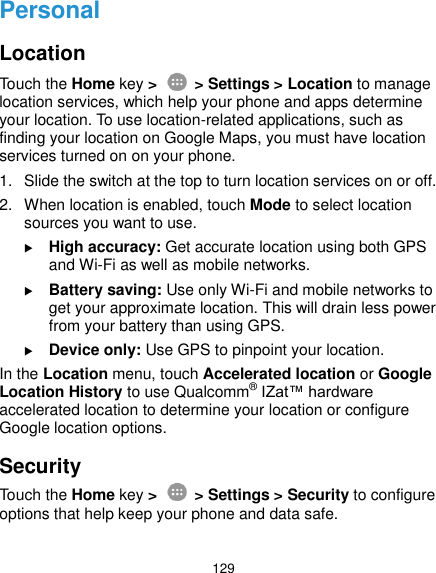  129 Personal Location Touch the Home key &gt;    &gt; Settings &gt; Location to manage location services, which help your phone and apps determine your location. To use location-related applications, such as finding your location on Google Maps, you must have location services turned on on your phone. 1.  Slide the switch at the top to turn location services on or off. 2.  When location is enabled, touch Mode to select location sources you want to use.  High accuracy: Get accurate location using both GPS and Wi-Fi as well as mobile networks.  Battery saving: Use only Wi-Fi and mobile networks to get your approximate location. This will drain less power from your battery than using GPS.  Device only: Use GPS to pinpoint your location. In the Location menu, touch Accelerated location or Google Location History to use Qualcomm® IZat™ hardware accelerated location to determine your location or configure Google location options. Security Touch the Home key &gt;    &gt; Settings &gt; Security to configure options that help keep your phone and data safe. 