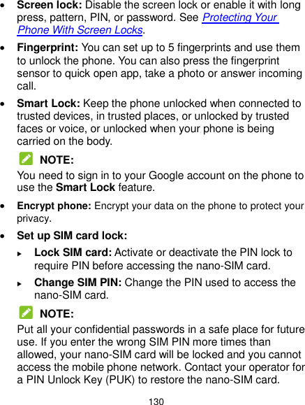  130  Screen lock: Disable the screen lock or enable it with long press, pattern, PIN, or password. See Protecting Your Phone With Screen Locks.  Fingerprint: You can set up to 5 fingerprints and use them to unlock the phone. You can also press the fingerprint sensor to quick open app, take a photo or answer incoming call.  Smart Lock: Keep the phone unlocked when connected to trusted devices, in trusted places, or unlocked by trusted faces or voice, or unlocked when your phone is being carried on the body.  NOTE: You need to sign in to your Google account on the phone to use the Smart Lock feature.  Encrypt phone: Encrypt your data on the phone to protect your privacy.  Set up SIM card lock:    Lock SIM card: Activate or deactivate the PIN lock to require PIN before accessing the nano-SIM card.  Change SIM PIN: Change the PIN used to access the nano-SIM card.  NOTE: Put all your confidential passwords in a safe place for future use. If you enter the wrong SIM PIN more times than allowed, your nano-SIM card will be locked and you cannot access the mobile phone network. Contact your operator for a PIN Unlock Key (PUK) to restore the nano-SIM card. 