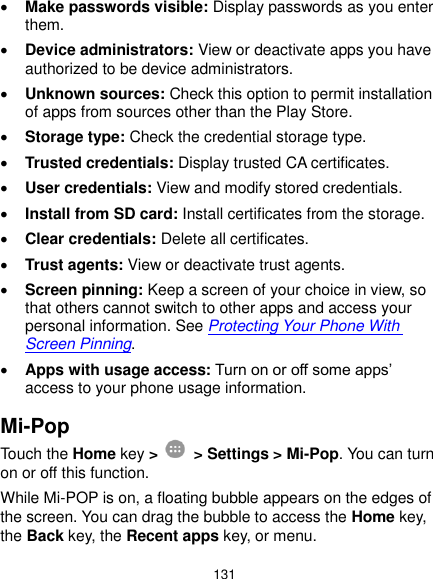  131  Make passwords visible: Display passwords as you enter them.  Device administrators: View or deactivate apps you have authorized to be device administrators.  Unknown sources: Check this option to permit installation of apps from sources other than the Play Store.  Storage type: Check the credential storage type.  Trusted credentials: Display trusted CA certificates.  User credentials: View and modify stored credentials.  Install from SD card: Install certificates from the storage.  Clear credentials: Delete all certificates.  Trust agents: View or deactivate trust agents.  Screen pinning: Keep a screen of your choice in view, so that others cannot switch to other apps and access your personal information. See Protecting Your Phone With Screen Pinning.  Apps with usage access: Turn on or off some apps’ access to your phone usage information. Mi-Pop Touch the Home key &gt;    &gt; Settings &gt; Mi-Pop. You can turn on or off this function.   While Mi-POP is on, a floating bubble appears on the edges of the screen. You can drag the bubble to access the Home key, the Back key, the Recent apps key, or menu. 