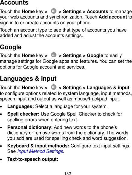  132 Accounts Touch the Home key &gt;    &gt; Settings &gt; Accounts to manage your web accounts and synchronization. Touch Add account to sign in to or create accounts on your phone. Touch an account type to see that type of accounts you have added and adjust the accounts settings. Google Touch the Home key &gt;    &gt; Settings &gt; Google to easily manage settings for Google apps and features. You can set the options for Google account and services. Languages &amp; Input Touch the Home key &gt;    &gt; Settings &gt; Languages &amp; input to configure options related to system language, input methods, speech input and output as well as mouse/trackpad input.  Languages: Select a language for your system.  Spell checker: Use Google Spell Checker to check for spelling errors when entering text.  Personal dictionary: Add new words to the phone’s dictionary or remove words from the dictionary. The words you add are used for spelling check and word suggestion.  Keyboard &amp; input methods: Configure text input settings. See Input Method Settings.  Text-to-speech output:   
