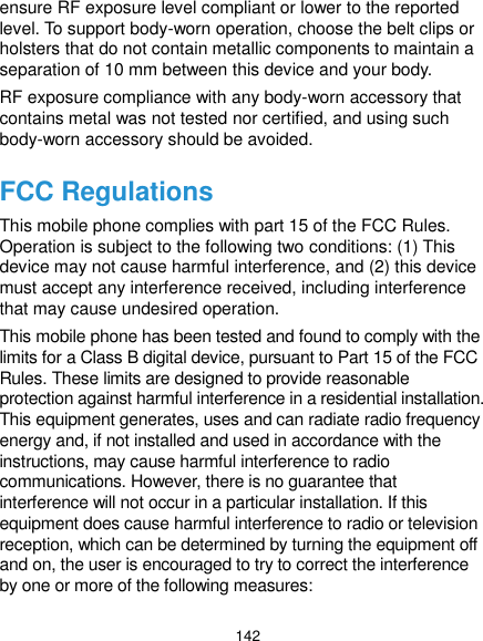  142 ensure RF exposure level compliant or lower to the reported level. To support body-worn operation, choose the belt clips or holsters that do not contain metallic components to maintain a separation of 10 mm between this device and your body. RF exposure compliance with any body-worn accessory that contains metal was not tested nor certified, and using such body-worn accessory should be avoided. FCC Regulations This mobile phone complies with part 15 of the FCC Rules. Operation is subject to the following two conditions: (1) This device may not cause harmful interference, and (2) this device must accept any interference received, including interference that may cause undesired operation. This mobile phone has been tested and found to comply with the limits for a Class B digital device, pursuant to Part 15 of the FCC Rules. These limits are designed to provide reasonable protection against harmful interference in a residential installation. This equipment generates, uses and can radiate radio frequency energy and, if not installed and used in accordance with the instructions, may cause harmful interference to radio communications. However, there is no guarantee that interference will not occur in a particular installation. If this equipment does cause harmful interference to radio or television reception, which can be determined by turning the equipment off and on, the user is encouraged to try to correct the interference by one or more of the following measures: 