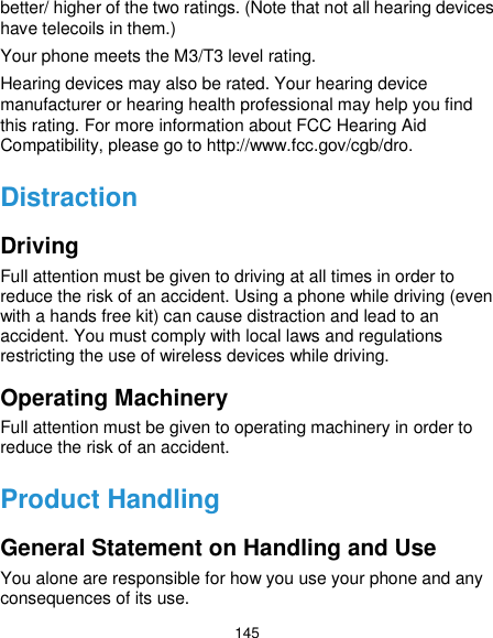  145 better/ higher of the two ratings. (Note that not all hearing devices have telecoils in them.) Your phone meets the M3/T3 level rating. Hearing devices may also be rated. Your hearing device manufacturer or hearing health professional may help you find this rating. For more information about FCC Hearing Aid Compatibility, please go to http://www.fcc.gov/cgb/dro. Distraction Driving Full attention must be given to driving at all times in order to reduce the risk of an accident. Using a phone while driving (even with a hands free kit) can cause distraction and lead to an accident. You must comply with local laws and regulations restricting the use of wireless devices while driving. Operating Machinery Full attention must be given to operating machinery in order to reduce the risk of an accident. Product Handling General Statement on Handling and Use You alone are responsible for how you use your phone and any consequences of its use. 