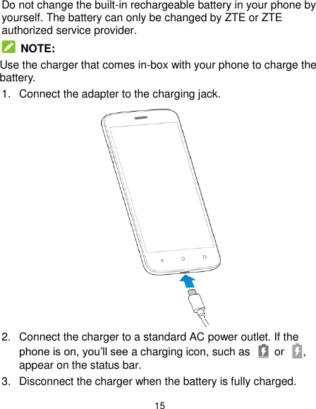  15 Do not change the built-in rechargeable battery in your phone by yourself. The battery can only be changed by ZTE or ZTE authorized service provider.  NOTE:   Use the charger that comes in-box with your phone to charge the battery. 1.  Connect the adapter to the charging jack.    2.  Connect the charger to a standard AC power outlet. If the phone is on, you’ll see a charging icon, such as    or  , appear on the status bar. 3.  Disconnect the charger when the battery is fully charged. 