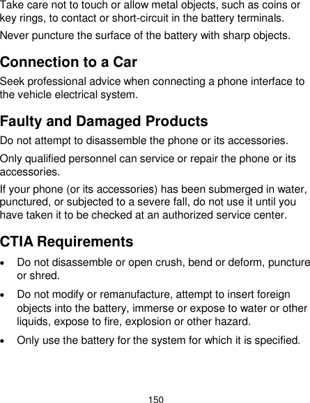  150 Take care not to touch or allow metal objects, such as coins or key rings, to contact or short-circuit in the battery terminals. Never puncture the surface of the battery with sharp objects. Connection to a Car Seek professional advice when connecting a phone interface to the vehicle electrical system. Faulty and Damaged Products Do not attempt to disassemble the phone or its accessories. Only qualified personnel can service or repair the phone or its accessories. If your phone (or its accessories) has been submerged in water, punctured, or subjected to a severe fall, do not use it until you have taken it to be checked at an authorized service center. CTIA Requirements  Do not disassemble or open crush, bend or deform, puncture or shred.  Do not modify or remanufacture, attempt to insert foreign objects into the battery, immerse or expose to water or other liquids, expose to fire, explosion or other hazard.  Only use the battery for the system for which it is specified.   