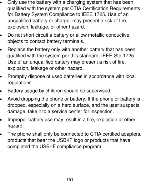  151  Only use the battery with a charging system that has been qualified with the system per CTIA Certification Requirements for Battery System Compliance to IEEE 1725. Use of an unqualified battery or charger may present a risk of fire, explosion, leakage, or other hazard.  Do not short circuit a battery or allow metallic conductive objects to contact battery terminals.  Replace the battery only with another battery that has been qualified with the system per this standard, IEEE-Std-1725. Use of an unqualified battery may present a risk of fire, explosion, leakage or other hazard.  Promptly dispose of used batteries in accordance with local regulations.  Battery usage by children should be supervised.  Avoid dropping the phone or battery. If the phone or battery is dropped, especially on a hard surface, and the user suspects damage, take it to a service center for inspection.  Improper battery use may result in a fire, explosion or other hazard.  The phone shall only be connected to CTIA certified adapters, products that bear the USB-IF logo or products that have completed the USB-IF compliance program. 