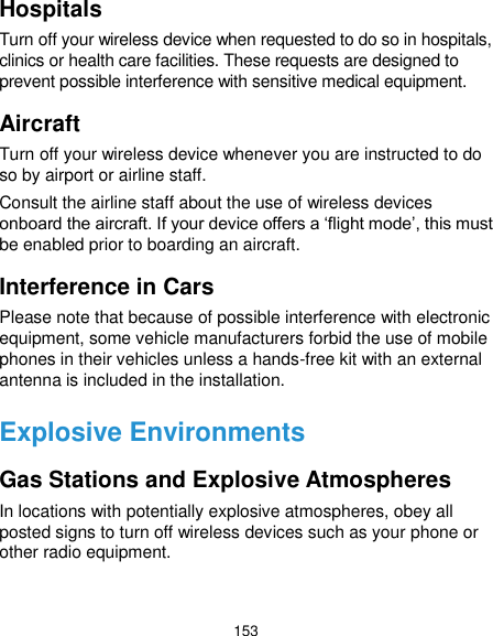  153 Hospitals Turn off your wireless device when requested to do so in hospitals, clinics or health care facilities. These requests are designed to prevent possible interference with sensitive medical equipment. Aircraft Turn off your wireless device whenever you are instructed to do so by airport or airline staff. Consult the airline staff about the use of wireless devices onboard the aircraft. If your device offers a ‘flight mode’, this must be enabled prior to boarding an aircraft. Interference in Cars Please note that because of possible interference with electronic equipment, some vehicle manufacturers forbid the use of mobile phones in their vehicles unless a hands-free kit with an external antenna is included in the installation. Explosive Environments Gas Stations and Explosive Atmospheres In locations with potentially explosive atmospheres, obey all posted signs to turn off wireless devices such as your phone or other radio equipment.  