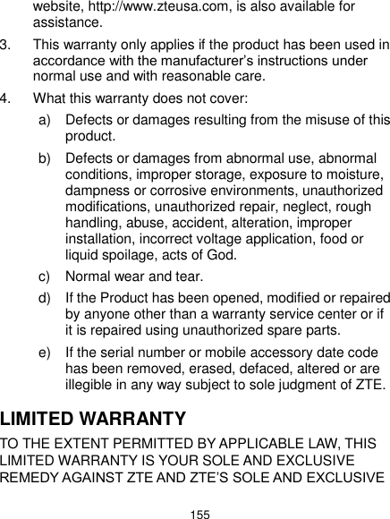  155 website, http://www.zteusa.com, is also available for assistance. 3.  This warranty only applies if the product has been used in accordance with the manufacturer’s instructions under normal use and with reasonable care. 4.  What this warranty does not cover: a)  Defects or damages resulting from the misuse of this product. b)  Defects or damages from abnormal use, abnormal conditions, improper storage, exposure to moisture, dampness or corrosive environments, unauthorized modifications, unauthorized repair, neglect, rough handling, abuse, accident, alteration, improper installation, incorrect voltage application, food or liquid spoilage, acts of God. c)  Normal wear and tear. d)  If the Product has been opened, modified or repaired by anyone other than a warranty service center or if it is repaired using unauthorized spare parts. e)  If the serial number or mobile accessory date code has been removed, erased, defaced, altered or are illegible in any way subject to sole judgment of ZTE. LIMITED WARRANTY TO THE EXTENT PERMITTED BY APPLICABLE LAW, THIS LIMITED WARRANTY IS YOUR SOLE AND EXCLUSIVE REMEDY AGAINST ZTE AND ZTE’S SOLE AND EXCLUSIVE 