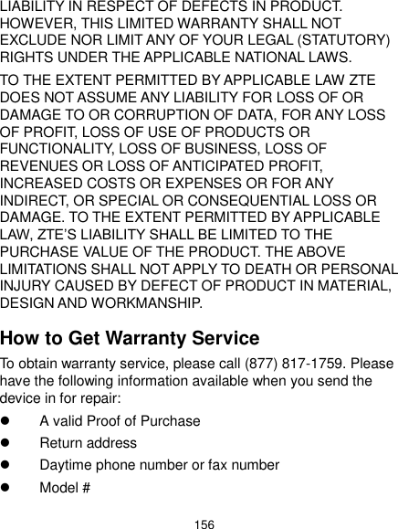  156 LIABILITY IN RESPECT OF DEFECTS IN PRODUCT. HOWEVER, THIS LIMITED WARRANTY SHALL NOT EXCLUDE NOR LIMIT ANY OF YOUR LEGAL (STATUTORY) RIGHTS UNDER THE APPLICABLE NATIONAL LAWS. TO THE EXTENT PERMITTED BY APPLICABLE LAW ZTE DOES NOT ASSUME ANY LIABILITY FOR LOSS OF OR DAMAGE TO OR CORRUPTION OF DATA, FOR ANY LOSS OF PROFIT, LOSS OF USE OF PRODUCTS OR FUNCTIONALITY, LOSS OF BUSINESS, LOSS OF REVENUES OR LOSS OF ANTICIPATED PROFIT, INCREASED COSTS OR EXPENSES OR FOR ANY INDIRECT, OR SPECIAL OR CONSEQUENTIAL LOSS OR DAMAGE. TO THE EXTENT PERMITTED BY APPLICABLE LAW, ZTE’S LIABILITY SHALL BE LIMITED TO THE PURCHASE VALUE OF THE PRODUCT. THE ABOVE LIMITATIONS SHALL NOT APPLY TO DEATH OR PERSONAL INJURY CAUSED BY DEFECT OF PRODUCT IN MATERIAL, DESIGN AND WORKMANSHIP. How to Get Warranty Service To obtain warranty service, please call (877) 817-1759. Please have the following information available when you send the device in for repair:   A valid Proof of Purchase   Return address   Daytime phone number or fax number   Model # 