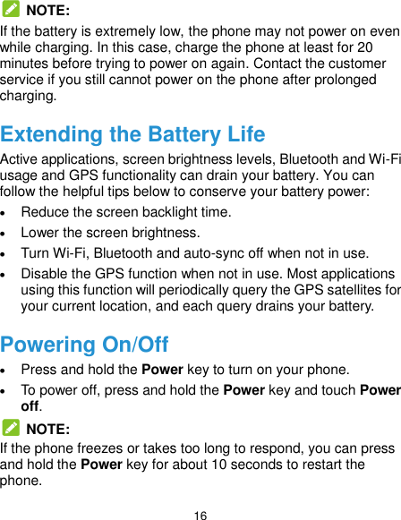  16  NOTE: If the battery is extremely low, the phone may not power on even while charging. In this case, charge the phone at least for 20 minutes before trying to power on again. Contact the customer service if you still cannot power on the phone after prolonged charging. Extending the Battery Life Active applications, screen brightness levels, Bluetooth and Wi-Fi usage and GPS functionality can drain your battery. You can follow the helpful tips below to conserve your battery power:  Reduce the screen backlight time.  Lower the screen brightness.  Turn Wi-Fi, Bluetooth and auto-sync off when not in use.  Disable the GPS function when not in use. Most applications using this function will periodically query the GPS satellites for your current location, and each query drains your battery. Powering On/Off  Press and hold the Power key to turn on your phone.  To power off, press and hold the Power key and touch Power off.  NOTE: If the phone freezes or takes too long to respond, you can press and hold the Power key for about 10 seconds to restart the phone. 