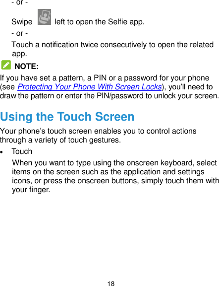  18 - or - Swipe    left to open the Selfie app. - or - Touch a notification twice consecutively to open the related app.   NOTE: If you have set a pattern, a PIN or a password for your phone (see Protecting Your Phone With Screen Locks), you’ll need to draw the pattern or enter the PIN/password to unlock your screen. Using the Touch Screen Your phone’s touch screen enables you to control actions through a variety of touch gestures.  Touch When you want to type using the onscreen keyboard, select items on the screen such as the application and settings icons, or press the onscreen buttons, simply touch them with your finger. 