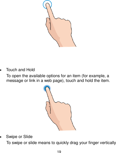  19     Touch and Hold To open the available options for an item (for example, a message or link in a web page), touch and hold the item.   Swipe or Slide To swipe or slide means to quickly drag your finger vertically 