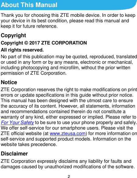  2 About This Manual Thank you for choosing this ZTE mobile device. In order to keep your device in its best condition, please read this manual and keep it for future reference. Copyright Copyright © 2017 ZTE CORPORATION All rights reserved. No part of this publication may be quoted, reproduced, translated or used in any form or by any means, electronic or mechanical, including photocopying and microfilm, without the prior written permission of ZTE Corporation. Notice ZTE Corporation reserves the right to make modifications on print errors or update specifications in this guide without prior notice. This manual has been designed with the utmost care to ensure the accuracy of its content. However, all statements, information and recommendations contained therein do not constitute a warranty of any kind, either expressed or implied. Please refer to For Your Safety to be sure to use your phone properly and safely. We offer self-service for our smartphone users. Please visit the ZTE official website (at www.zteusa.com) for more information on self-service and supported product models. Information on the website takes precedence. Disclaimer ZTE Corporation expressly disclaims any liability for faults and damages caused by unauthorized modifications of the software. 