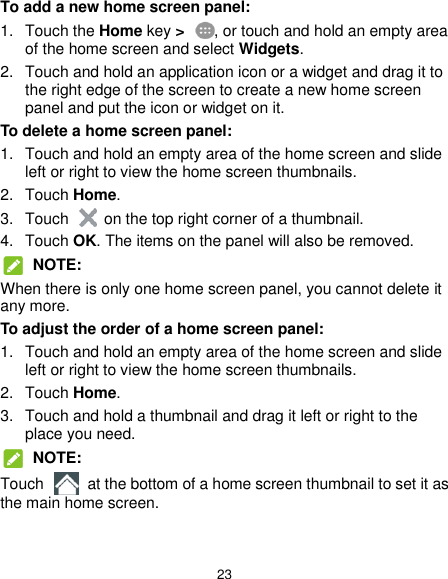  23 To add a new home screen panel: 1.  Touch the Home key &gt;  , or touch and hold an empty area of the home screen and select Widgets. 2.  Touch and hold an application icon or a widget and drag it to the right edge of the screen to create a new home screen panel and put the icon or widget on it. To delete a home screen panel: 1.  Touch and hold an empty area of the home screen and slide left or right to view the home screen thumbnails. 2.  Touch Home. 3.  Touch    on the top right corner of a thumbnail. 4.  Touch OK. The items on the panel will also be removed.  NOTE: When there is only one home screen panel, you cannot delete it any more. To adjust the order of a home screen panel: 1.  Touch and hold an empty area of the home screen and slide left or right to view the home screen thumbnails. 2.  Touch Home. 3.  Touch and hold a thumbnail and drag it left or right to the place you need.  NOTE: Touch    at the bottom of a home screen thumbnail to set it as the main home screen.  