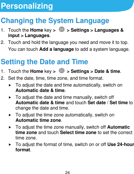  24 Personalizing Changing the System Language 1.  Touch the Home key &gt;   &gt; Settings &gt; Languages &amp; input &gt; Languages. 2.  Touch and hold the language you need and move it to top. You can touch Add a language to add a system language. Setting the Date and Time 1.  Touch the Home key &gt;   &gt; Settings &gt; Date &amp; time. 2.  Set the date, time, time zone, and time format.  To adjust the date and time automatically, switch on Automatic date &amp; time.  To adjust the date and time manually, switch off Automatic date &amp; time and touch Set date / Set time to change the date and time.  To adjust the time zone automatically, switch on Automatic time zone.  To adjust the time zone manually, switch off Automatic time zone and touch Select time zone to set the correct time zone.  To adjust the format of time, switch on or off Use 24-hour format.  