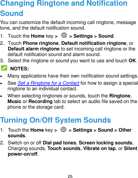  25 Changing Ringtone and Notification Sound You can customize the default incoming call ringtone, message tone, and the default notification sound. 1.  Touch the Home key &gt;   &gt; Settings &gt; Sound. 2.  Touch Phone ringtone, Default notification ringtone, or Default alarm ringtone to set incoming call ringtone or the default notification sound and alarm sound. 3.  Select the ringtone or sound you want to use and touch OK.  NOTES:  Many applications have their own notification sound settings.  See Set a Ringtone for a Contact for how to assign a special ringtone to an individual contact.  When selecting ringtones or sounds, touch the Ringtone, Music or Recording tab to select an audio file saved on the phone or the storage card. Turning On/Off System Sounds 1.  Touch the Home key &gt;   &gt; Settings &gt; Sound &gt; Other sounds. 2.  Switch on or off Dial pad tones, Screen locking sounds, Charging sounds, Touch sounds, Vibrate on tap, or Silent power-on/off. 