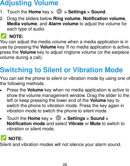  26 Adjusting Volume 1.  Touch the Home key &gt;   &gt; Settings &gt; Sound. 2.  Drag the sliders below Ring volume, Notification volume, Media volume, and Alarm volume to adjust the volume for each type of audio.  NOTE: You can adjust the media volume when a media application is in use by pressing the Volume key. If no media application is active, press the Volume key to adjust ringtone volume (or the earpiece volume during a call). Switching to Silent or Vibration Mode You can set the phone to silent or vibration mode by using one of the following methods.  Press the Volume key when no media application is active to show the volume management window. Drag the slider to the left or keep pressing the lower end of the Volume key to switch the phone to vibration mode. Press the key again in vibration mode to switch the phone to silent mode.  Touch the Home key &gt;   &gt; Settings &gt; Sound &gt; Notification mode and select Vibrate or Mute to switch to vibration or silent mode.   NOTE: Silent and vibration modes will not silence your alarm sound. 