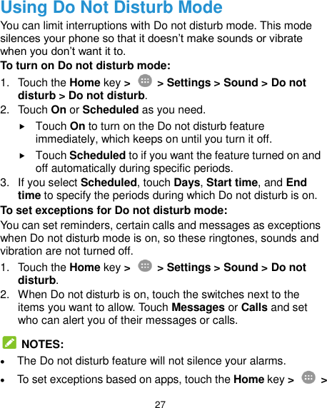  27 Using Do Not Disturb Mode You can limit interruptions with Do not disturb mode. This mode silences your phone so that it doesn’t make sounds or vibrate when you don’t want it to.   To turn on Do not disturb mode: 1.  Touch the Home key &gt;   &gt; Settings &gt; Sound &gt; Do not disturb &gt; Do not disturb. 2.  Touch On or Scheduled as you need.  Touch On to turn on the Do not disturb feature immediately, which keeps on until you turn it off.  Touch Scheduled to if you want the feature turned on and off automatically during specific periods. 3.  If you select Scheduled, touch Days, Start time, and End time to specify the periods during which Do not disturb is on. To set exceptions for Do not disturb mode: You can set reminders, certain calls and messages as exceptions when Do not disturb mode is on, so these ringtones, sounds and vibration are not turned off. 1.  Touch the Home key &gt;    &gt; Settings &gt; Sound &gt; Do not disturb. 2.  When Do not disturb is on, touch the switches next to the items you want to allow. Touch Messages or Calls and set who can alert you of their messages or calls.   NOTES:  The Do not disturb feature will not silence your alarms.  To set exceptions based on apps, touch the Home key &gt;   &gt; 