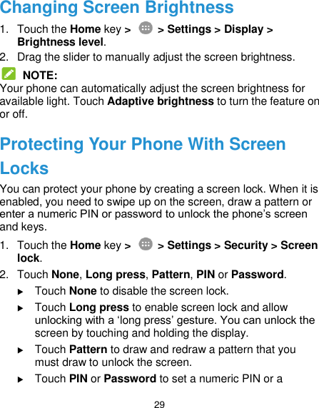  29 Changing Screen Brightness 1.  Touch the Home key &gt;    &gt; Settings &gt; Display &gt; Brightness level. 2.  Drag the slider to manually adjust the screen brightness.  NOTE: Your phone can automatically adjust the screen brightness for available light. Touch Adaptive brightness to turn the feature on or off. Protecting Your Phone With Screen Locks You can protect your phone by creating a screen lock. When it is enabled, you need to swipe up on the screen, draw a pattern or enter a numeric PIN or password to unlock the phone’s screen and keys. 1.  Touch the Home key &gt;    &gt; Settings &gt; Security &gt; Screen lock. 2.  Touch None, Long press, Pattern, PIN or Password.  Touch None to disable the screen lock.  Touch Long press to enable screen lock and allow unlocking with a ‘long press’ gesture. You can unlock the screen by touching and holding the display.  Touch Pattern to draw and redraw a pattern that you must draw to unlock the screen.  Touch PIN or Password to set a numeric PIN or a 
