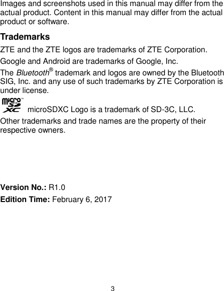  3 Images and screenshots used in this manual may differ from the actual product. Content in this manual may differ from the actual product or software. Trademarks ZTE and the ZTE logos are trademarks of ZTE Corporation. Google and Android are trademarks of Google, Inc.   The Bluetooth® trademark and logos are owned by the Bluetooth SIG, Inc. and any use of such trademarks by ZTE Corporation is under license.    microSDXC Logo is a trademark of SD-3C, LLC. Other trademarks and trade names are the property of their respective owners.     Version No.: R1.0 Edition Time: February 6, 2017 