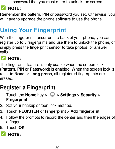  30 password that you must enter to unlock the screen.  NOTE: Remember the pattern, PIN or password you set. Otherwise, you will have to upgrade the phone software to use the phone. Using Your Fingerprint With the fingerprint sensor on the back of your phone, you can register up to 5 fingerprints and use them to unlock the phone, or simply press the fingerprint sensor to take photos, or answer calls.  NOTE: The fingerprint feature is only usable when the screen lock (Pattern, PIN or Password) is enabled. When the screen lock is reset to None or Long press, all registered fingerprints are erased. Register a Fingerprint 1.  Touch the Home key &gt;    &gt; Settings &gt; Security &gt; Fingerprint. 2.  Set your backup screen lock method. 3.  Touch REGISTER or Fingerprint &gt; Add fingerprint. 4.  Follow the prompts to record the center and then the edges of a finger. 5.  Touch OK.  NOTE: 