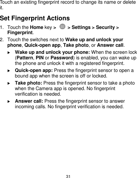  31 Touch an existing fingerprint record to change its name or delete it. Set Fingerprint Actions 1.  Touch the Home key &gt;    &gt; Settings &gt; Security &gt; Fingerprint. 2.  Touch the switches next to Wake up and unlock your phone, Quick-open app, Take photo, or Answer call.  Wake up and unlock your phone: When the screen lock (Pattern, PIN or Password) is enabled, you can wake up the phone and unlock it with a registered fingerprint.  Quick-open app: Press the fingerprint sensor to open a bound app when the screen is off or locked.  Take photo: Press the fingerprint sensor to take a photo when the Camera app is opened. No fingerprint verification is needed.  Answer call: Press the fingerprint sensor to answer incoming calls. No fingerprint verification is needed.    