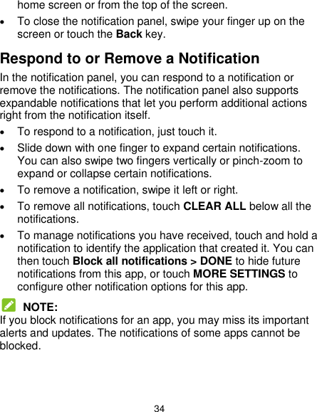  34 home screen or from the top of the screen.    To close the notification panel, swipe your finger up on the screen or touch the Back key. Respond to or Remove a Notification In the notification panel, you can respond to a notification or remove the notifications. The notification panel also supports expandable notifications that let you perform additional actions right from the notification itself.  To respond to a notification, just touch it.  Slide down with one finger to expand certain notifications. You can also swipe two fingers vertically or pinch-zoom to expand or collapse certain notifications.  To remove a notification, swipe it left or right.  To remove all notifications, touch CLEAR ALL below all the notifications.  To manage notifications you have received, touch and hold a notification to identify the application that created it. You can then touch Block all notifications &gt; DONE to hide future notifications from this app, or touch MORE SETTINGS to configure other notification options for this app.  NOTE: If you block notifications for an app, you may miss its important alerts and updates. The notifications of some apps cannot be blocked.   
