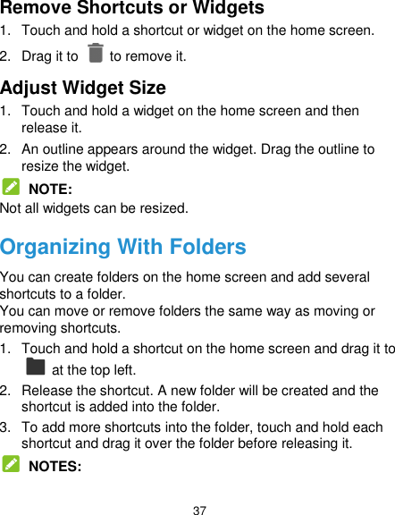  37 Remove Shortcuts or Widgets 1.  Touch and hold a shortcut or widget on the home screen. 2.  Drag it to    to remove it. Adjust Widget Size 1.  Touch and hold a widget on the home screen and then release it. 2.  An outline appears around the widget. Drag the outline to resize the widget.  NOTE: Not all widgets can be resized. Organizing With Folders You can create folders on the home screen and add several shortcuts to a folder. You can move or remove folders the same way as moving or removing shortcuts. 1.  Touch and hold a shortcut on the home screen and drag it to   at the top left. 2.  Release the shortcut. A new folder will be created and the shortcut is added into the folder. 3.  To add more shortcuts into the folder, touch and hold each shortcut and drag it over the folder before releasing it.  NOTES: 