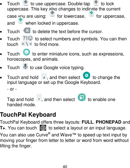  40   Touch    to use uppercase. Double-tap    to lock uppercase. This key also changes to indicate the current case you are using:    for lowercase,    for uppercase, and    when locked in uppercase.   Touch    to delete the text before the cursor.   Touch    to select numbers and symbols. You can then touch    to find more.     Touch    to enter miniature icons, such as expressions, horoscopes, and animals.   Touch    to use Google voice typing.   Touch and hold  , and then select   to change the input language or set up the Google Keyboard. - or - Tap and hold  , and then select    to enable one handed mode. TouchPal Keyboard TouchPal Keyboard offers three layouts: FULL, PHONEPAD and T+. You can touch    to select a layout or an input language.   You can also use Curve® and Wave™ to speed up text input by moving your finger from letter to letter or word from word without lifting the finger.  